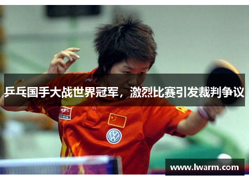 乒乓国手大战世界冠军，激烈比赛引发裁判争议